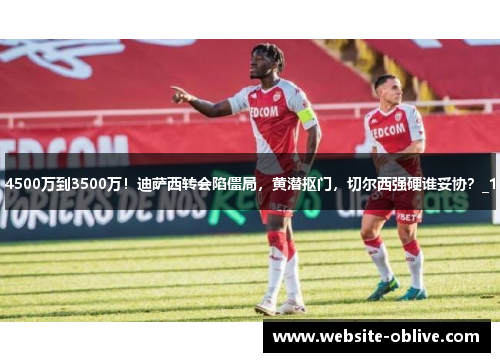 4500万到3500万！迪萨西转会陷僵局，黄潜抠门，切尔西强硬谁妥协？_1