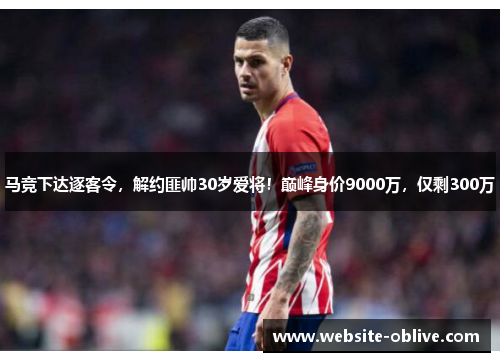 马竞下达逐客令，解约匪帅30岁爱将！巅峰身价9000万，仅剩300万